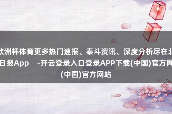 欧洲杯体育更多热门速报、泰斗资讯、深度分析尽在北京日报App    -开云登录入口登录APP下载(中国)官方网站