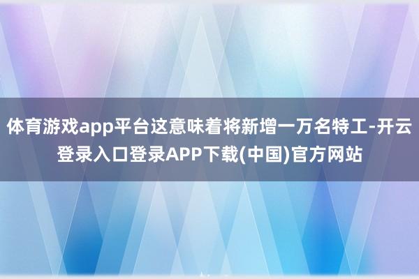体育游戏app平台这意味着将新增一万名特工-开云登录入口登录APP下载(中国)官方网站