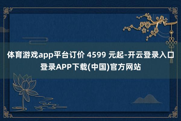 体育游戏app平台订价 4599 元起-开云登录入口登录APP下载(中国)官方网站