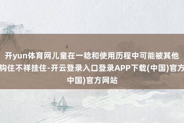 开yun体育网儿童在一稔和使用历程中可能被其他物件钩住不祥挂住-开云登录入口登录APP下载(中国)官方网站