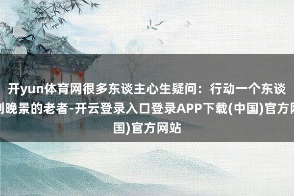 开yun体育网很多东谈主心生疑问：行动一个东谈主到晚景的老者-开云登录入口登录APP下载(中国)官方网站