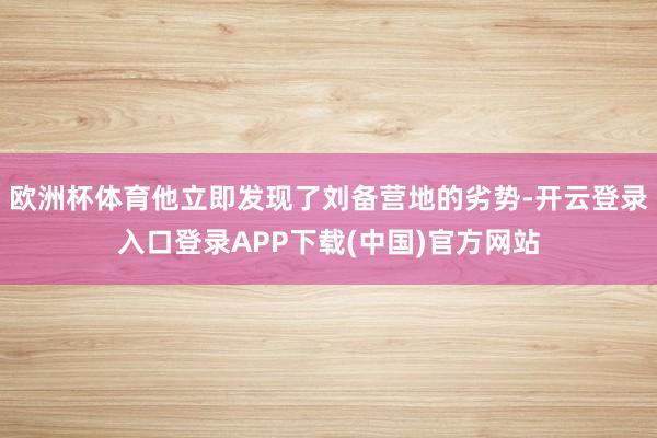 欧洲杯体育他立即发现了刘备营地的劣势-开云登录入口登录APP下载(中国)官方网站