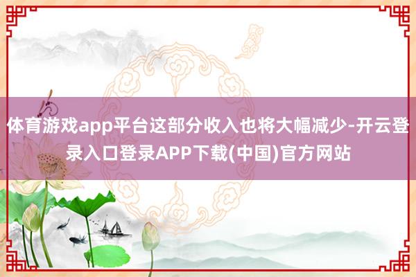 体育游戏app平台这部分收入也将大幅减少-开云登录入口登录APP下载(中国)官方网站