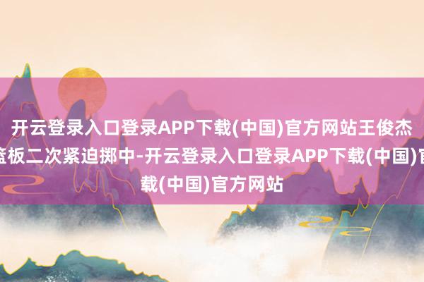 开云登录入口登录APP下载(中国)官方网站王俊杰抢前场篮板二次紧迫掷中-开云登录入口登录APP下载(中国)官方网站