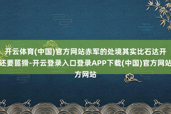 开云体育(中国)官方网站赤军的处境其实比石达开还要嚚猾-开云登录入口登录APP下载(中国)官方网站