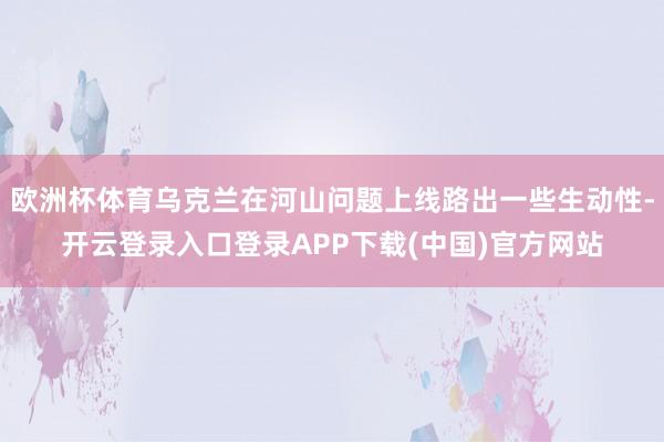 欧洲杯体育乌克兰在河山问题上线路出一些生动性-开云登录入口登录APP下载(中国)官方网站