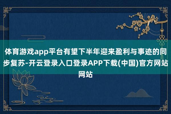体育游戏app平台有望下半年迎来盈利与事迹的同步复苏-开云登录入口登录APP下载(中国)官方网站