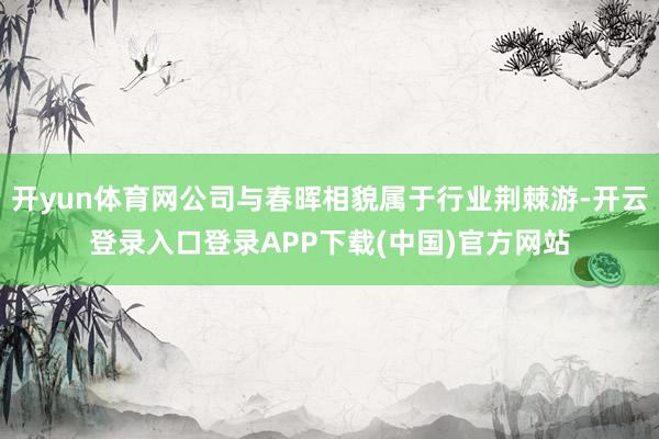 开yun体育网公司与春晖相貌属于行业荆棘游-开云登录入口登录APP下载(中国)官方网站