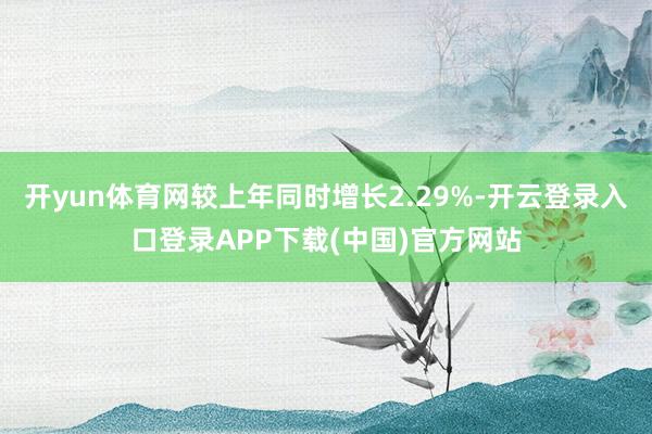 开yun体育网较上年同时增长2.29%-开云登录入口登录APP下载(中国)官方网站