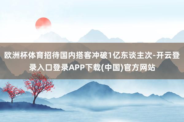 欧洲杯体育招待国内搭客冲破1亿东谈主次-开云登录入口登录APP下载(中国)官方网站
