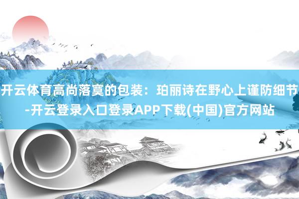 开云体育高尚落寞的包装：珀丽诗在野心上谨防细节-开云登录入口登录APP下载(中国)官方网站
