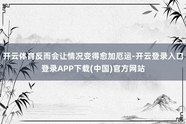 开云体育反而会让情况变得愈加厄运-开云登录入口登录APP下载(中国)官方网站