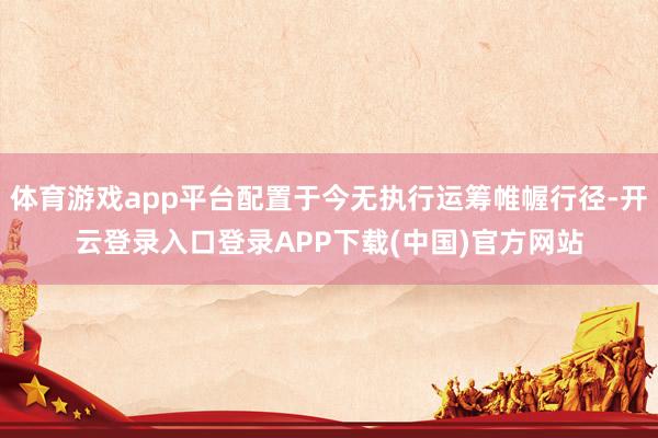 体育游戏app平台配置于今无执行运筹帷幄行径-开云登录入口登录APP下载(中国)官方网站
