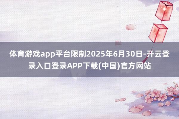 体育游戏app平台限制2025年6月30日-开云登录入口登录APP下载(中国)官方网站