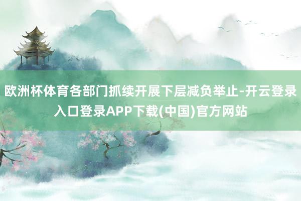 欧洲杯体育各部门抓续开展下层减负举止-开云登录入口登录APP下载(中国)官方网站